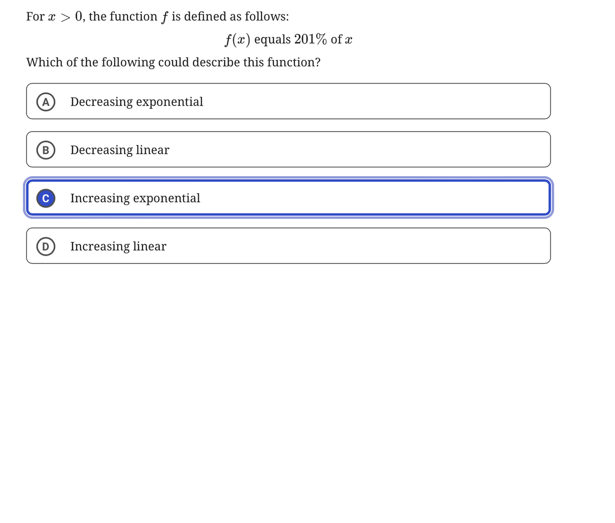 For x > 0, the function f is defined as follows:
f(x) equals 201% of x
Which of the following could describe this function?
A
Decreasing exponential
B
Decreasing linear
Increasing exponential
Increasing linear
