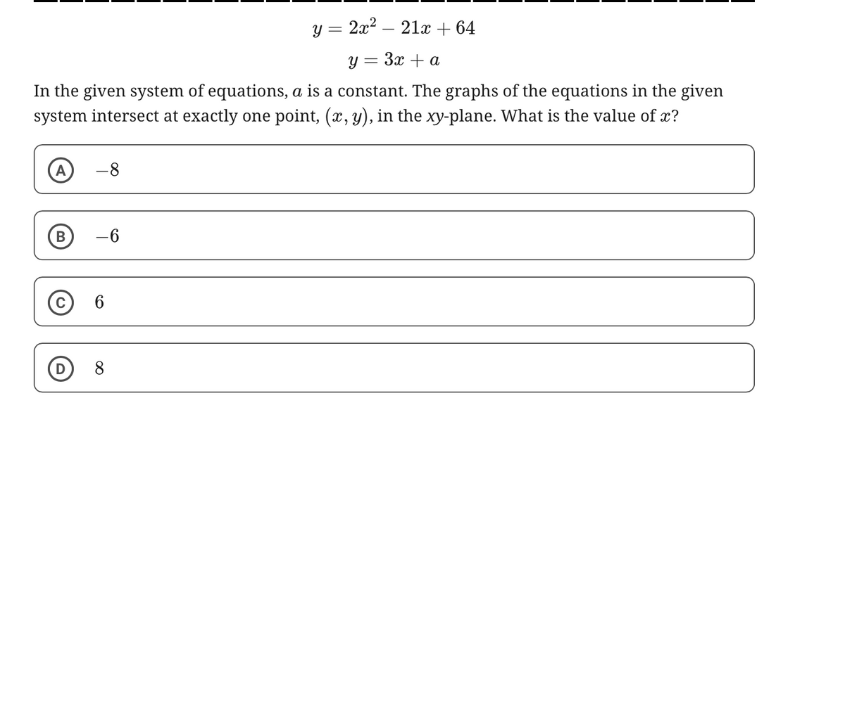 y = 2x²
-
21x+64
y = 3x + a
In the given system of equations, a is a constant. The graphs of the equations in the given
system intersect at exactly one point, (x, y), in the xy-plane. What is the value of x?
Α -8
B
-6
C 6
8