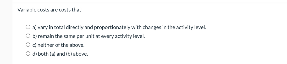 Variable costs are costs that
O a) vary in total directly and proportionately with changes in the activity level.
b) remain the same per unit at every activity level.
c) neither of the above.
O d) both (a) and (b) above.