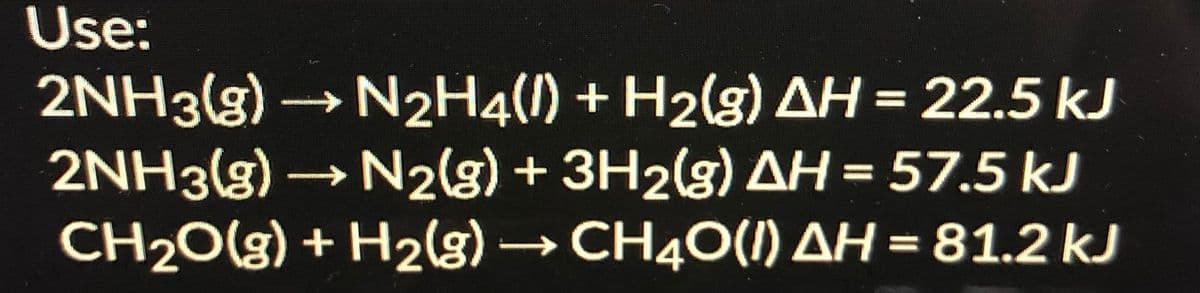 Use:
2NH3(g)→ N2H4(l) + H2(g) AH = 22.5 kJ
2NH3(g) → N2(s) + 3H2(g) AH = 57.5 kJ
CH20(g) + H2g) → CH40(I) AH = 81.2 kJ
