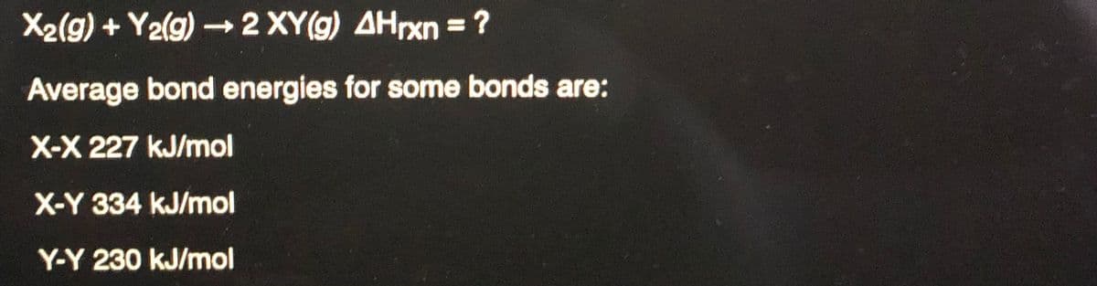 X2(g) + Y2(g) -2 XY(g) AHrxn = ?
%3D
Average bond energies for some bonds are:
X-X 227 kJ/mol
X-Y 334 kJ/mol
Y-Y 230 kJ/mol
