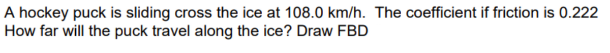 A hockey puck is sliding cross the ice at 108.0 km/h. The coefficient if friction is 0.222
How far will the puck travel along the ice? Draw FBD