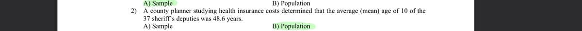 A) Sample
2) A county planner studying health insurance costs determined that the average (mean) age of 10 of the
37 sheriff's deputies was 48.6 years.
A) Sample
B) Population
B) Population
