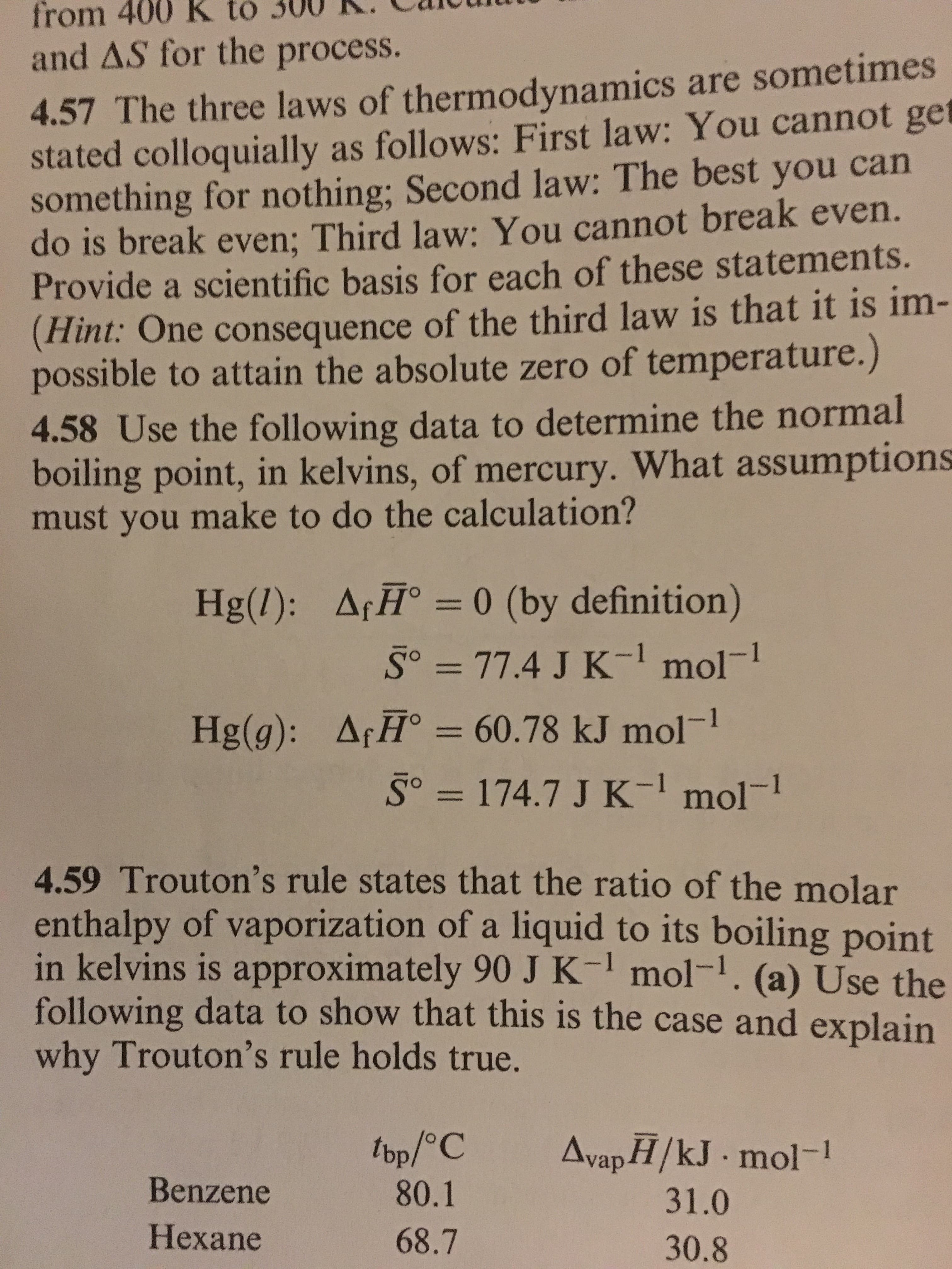 400
R
to
300
R.
Cliou
from
and AS for the process.
4.57 The three laws of thermodynamics are sometimes
stated colloquially as follows: First law: You cannot get
something for nothing; Second law: The best you can
do is break even; Third law: You cannot break even.
Provide a scientific basis for each of these statements.
Hint: One consequence of the third law is that it is im-
possible to attain the absolute zero of temperature.)
4.58
boiling point, in kelvins, of mercury. What assumptions
must you make to do the calculation?
Use the following data to determine the normal
Hg(l): Af H 0 (by definition)
= 77.4 J K-1 mol-1
ArF-60.78 kJ mol -1
Hig(g):
'S。= 174.7 J K-1 mol-l
4.59 Trouton's rule states that the ratio of the molar
enthalpy of vaporization of a liquid to its boiling point
in kelvins is approximately 90 J K- mol-. (a) Use the
following data to show that this is the case and explain
why Trouton's rule holds true.
Benzene
Hexane
80.1
68.7
31.0
30.8
