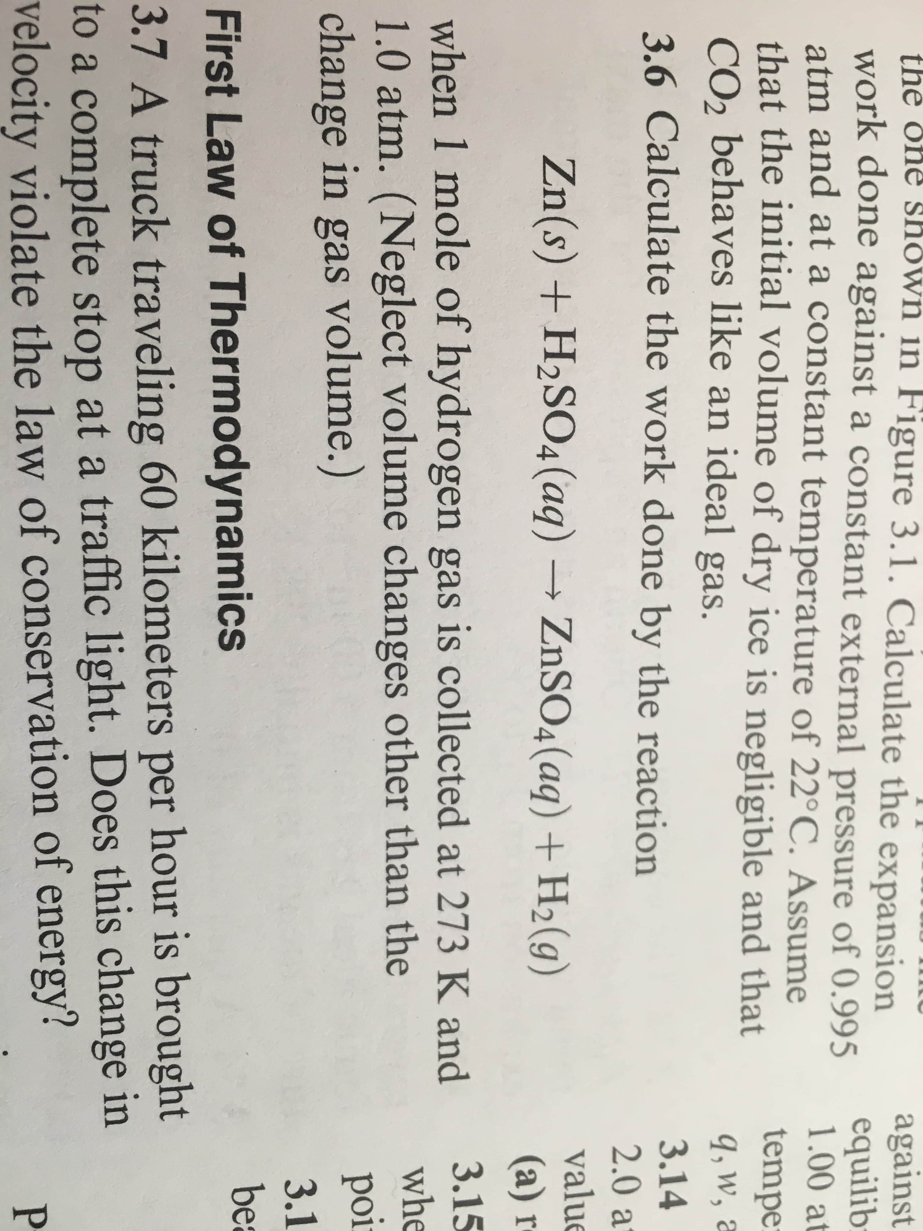 the one shown in Figure 3.1. Calculate the expansion
work done against a constant external pressure of 0.995
atm and at a constant temperature of 22°C. Assume
that the initial volume of dry ice is negligible and that
CO2 behaves like an ideal gas.
3.6 Calculate the work done by the reaction
against
of 0.995 1.00 a
tempe
q, w, a
3.14
2.0 a
valu
(a) r
Zn(s) + H2SO4 (aq) → ZnSO4(aq) + H2(g)
when 1 mole of hydrogen gas is collected at 273 K and
1.0 atm. (Neglect volume changes other than the
change in gas volume.
whe
3.1
be
First Law of Thermodynamics
3.7 A truck traveling 60 kilometers per hour is brought
to a complete stop at a traffic light. Does this change in
velocity violate the law of conservation of energy?
