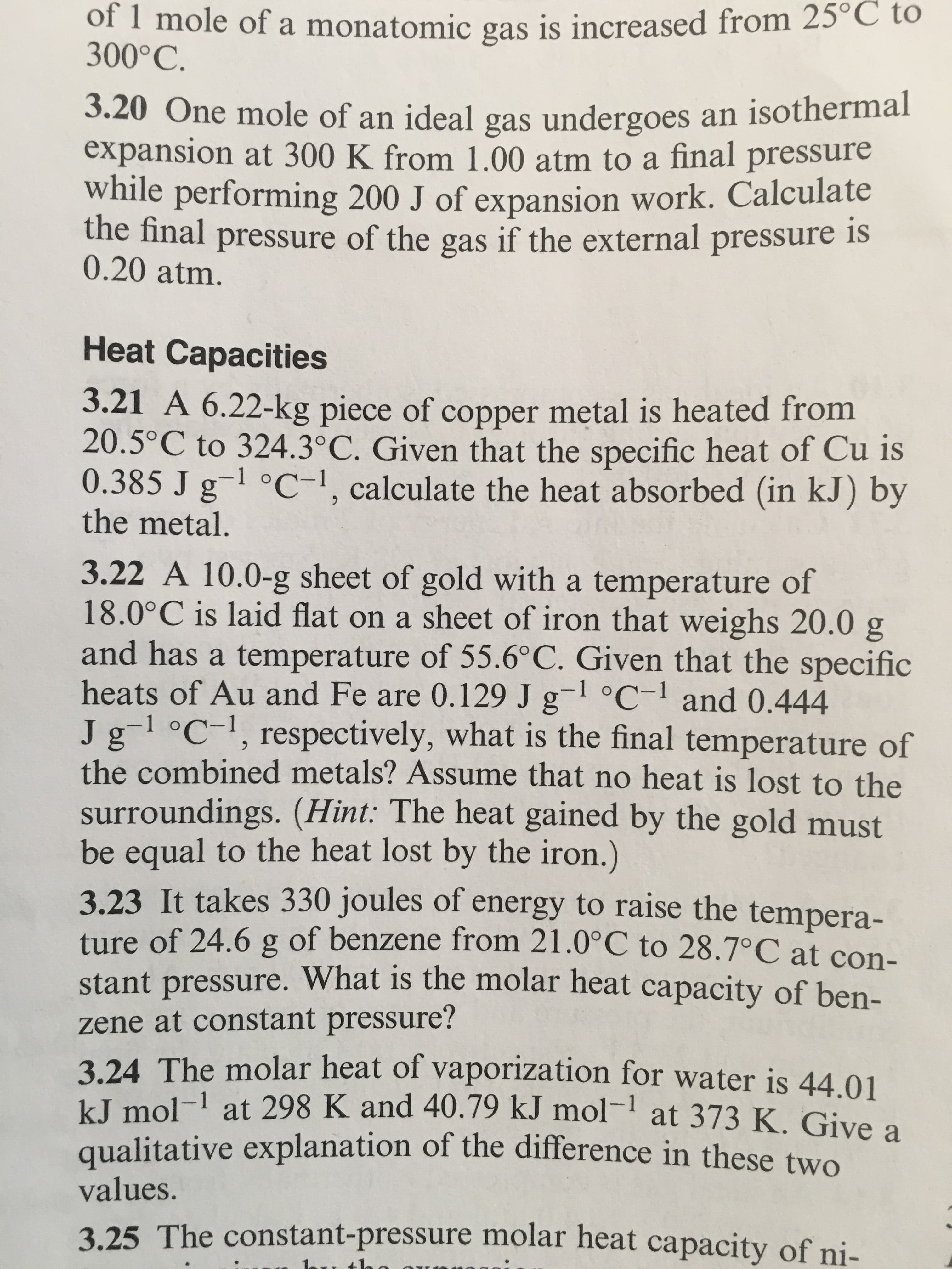 of 1 mole of a monatomic gas is increased from 25°C to
300°C.
3.20 One mole of an ideal gas undergoes an isotherma
expansion at 300 K from 1.00 atm to a final pressure
while performing 200 J of expansion work. Calculate
the final pressure of the gas if the external pressure s
0.20 atm.
Heat Capacities
3.21 A 6.22-kg piece of copper metal is heated from
20.5° C to 324.3°C. Given that the specific heat of Cu is
0.385 J g1 °C-1, calculate the heat absorbed (in kJ) by
the metal.
3.22 A 10.0-g sheet of gold with a temperature of
18.0°C is laid flat on a sheet of iron that weighs 20.0 g
and has a temperature of 55.6°C. Given that the specific
heats of Au and Fe are 0.129 J g-1 C-1 and 0.444
Jg-1 oc1, respectively, what is the final temperature of
the combined metals? Assume that no heat is lost to the
surroundings. (Hint: The heat gained by the gold must
be equal to the heat lost by the iron.)
3.23 It takes 330 joules of energy to raise the tempera-
ture of 24.6 g of benzene from 21.0°C to 28.7°C at con
stant pressure. What is the
zene at constant pressure?
3.24 The molar heat of vaporization for water is 44.0
kJ mol-1 at 298 K and 40.79 kJ mol-
qualitative explanation of th
values.
molar heat capacity of ben-
1 at 373 K. Give a
e difference in these two
3.25 The constant-pressure molar heat capacit
y of ni-
