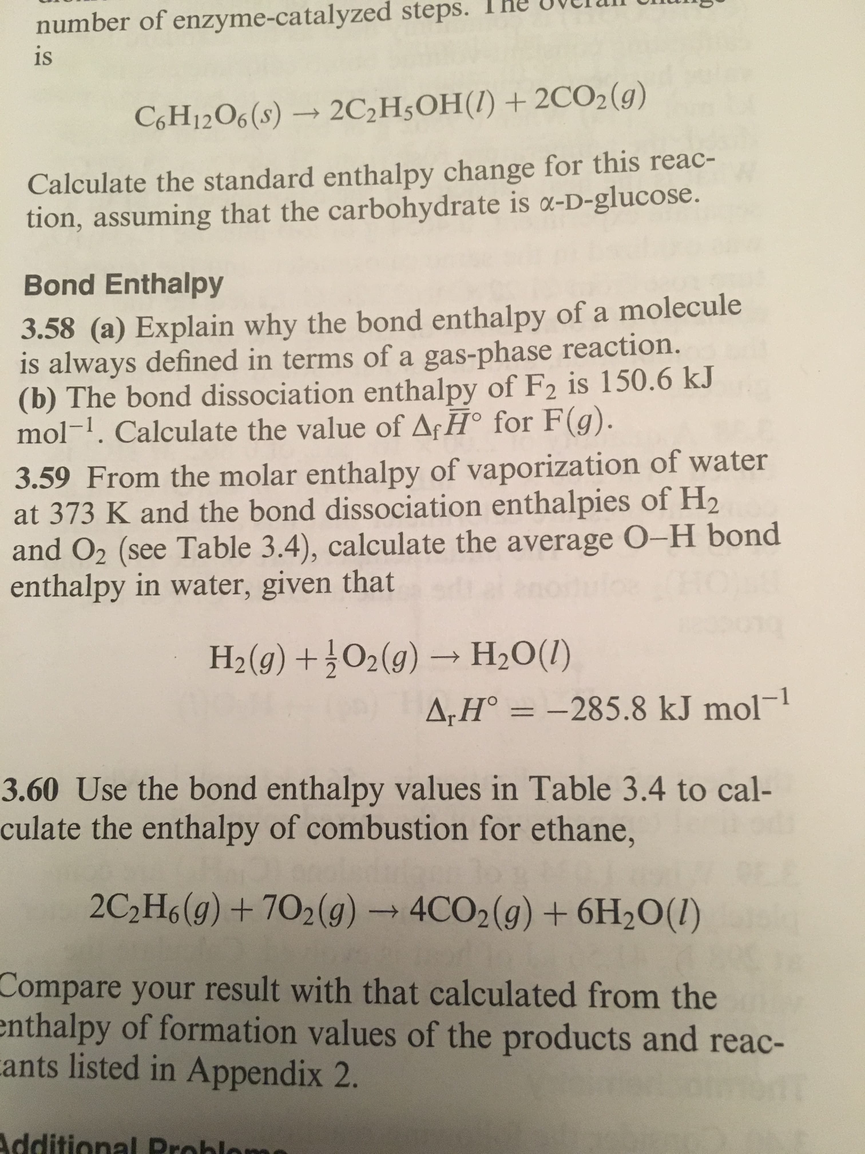 steps.
The
uvelan
U
number of enzyme-catalyzed
is
C6H1206 (s) → 2C2H3OH(I) + 2CO2(g)
Calculate the standard enthalpy change for this reac-
tion, assuming that the carbohydrate is a-D-glucose.
Bond Enthalpy
3.58 (a) Explain why the bond enthalpy of a molecule
is always defined in terms of a gas-phase reaction.
(b) The bond dissociation enthalpy of F2 is 150.6 kJ
mol-1. Calculate the value of ArHo for F(g)
3.59 From the molar enthalpy of vaporization of water
at 373 K and the bond dissociation enthalpies of H2
and O2 (see Table 3.4), calculate the average O-H bond
enthalpy in water, given that
H2(0) +02(9) H2Ou)
285.8 kJ mol-1
3.60 Use the bond enthalpy values in Table 3.4 to cal-
culate the enthalpy of combustion for ethane,
2C2H6(g) + 702 (g) → 4CO2(g) + 6H20(1)
Compare your result with that calculated from the
nthalpy of formation values of the products and reac-
ants listed in Appendix 2.
