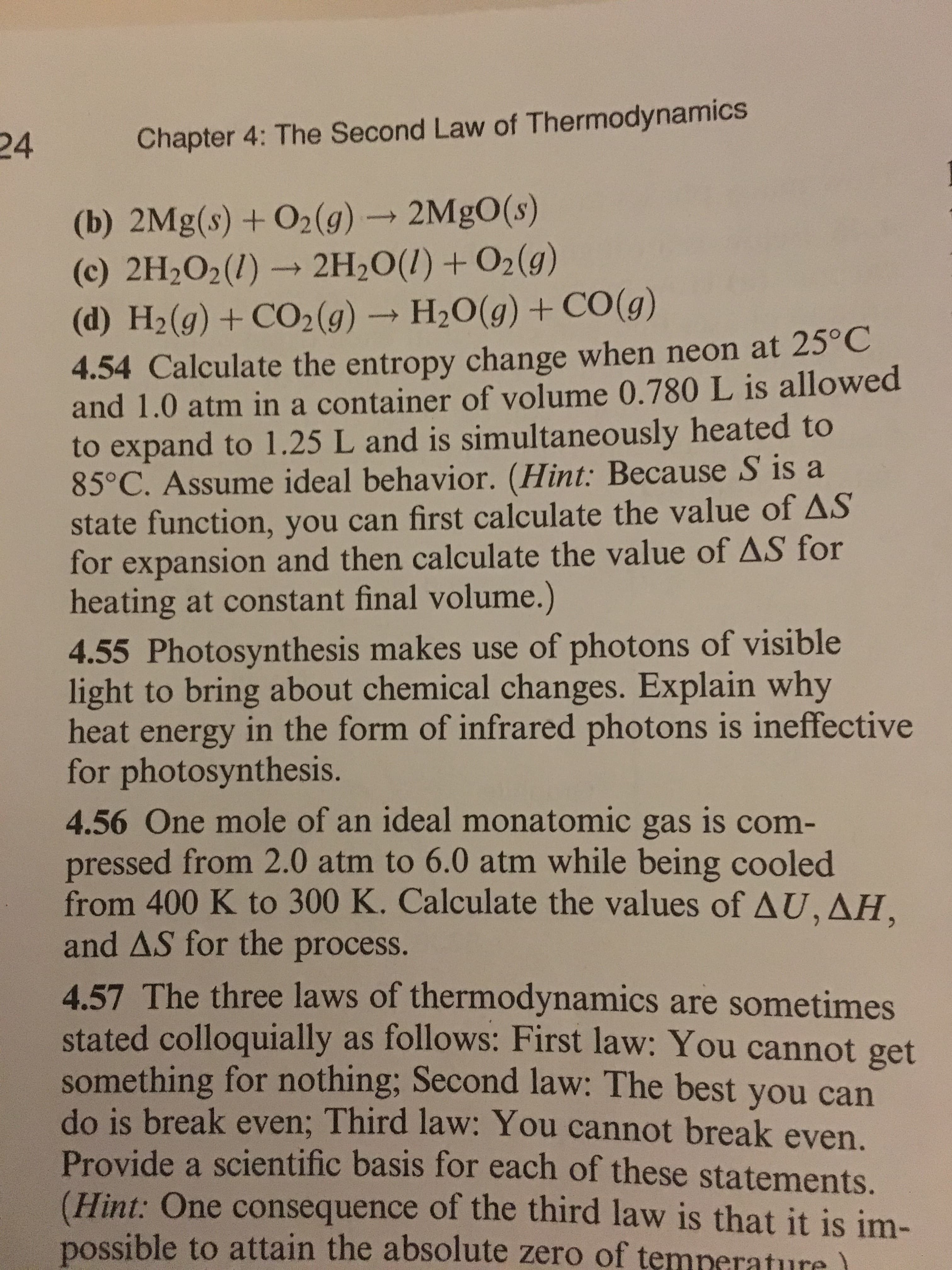 24
Chapter 4: The Second Law of Thermodynamics
(b) 2Mg(s) + 02(g)
2MgO(s)
(c) 2H202(1) 2H20(l)+02(g)
(d) H2 (g) + CO2 (g) → H2O(g) + CO(g)
4.54 Calculate the entropy change when neon at 25°C
and 1.0 atm in a container of volume 0.780 L is allowed
to expand to 1.25 L and is simultaneously heated to
85°C. Assume ideal behavior. (Hint: Because S is a
state function, you can first calculate the value of AS
for expansion and then calculate the value of△S for
heating at constant final volume.)
4.55 Photosynthesis makes use of photons of visible
light to bring about chemical changes. Explain why
heat energy in the form of infrared photons is ineffective
for photosynthesis.
4.56 One mole of an ideal monatomic gas is com-
pressed from 2.0 atm to 6.0 atm while being cooled
from 400 K to 300 K. Calculate the values of Δ U
and AS for the process.
4.57 The three laws of thermodynamics are sometimes
stated colloquially as follows: First law: You cannot get
something for nothing; Second law: The best you can
do is break even; Third law: You cannot break even.
Provide a scientific basis for each of these statements.
(Hint: One consequence of the third law is that it is im-
possible to attain the absolute zero of temnerature
,
