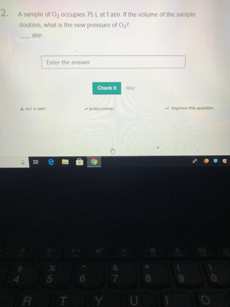 2. A sample of O2 occupies 75 L at 1 atm. If the volume of the sample
doubles, what is the new pressure of O2?
atm
Enter the answer
Check it
skip
. GET A HINT
2 SCRATCHPAD
Improve this question
R T
