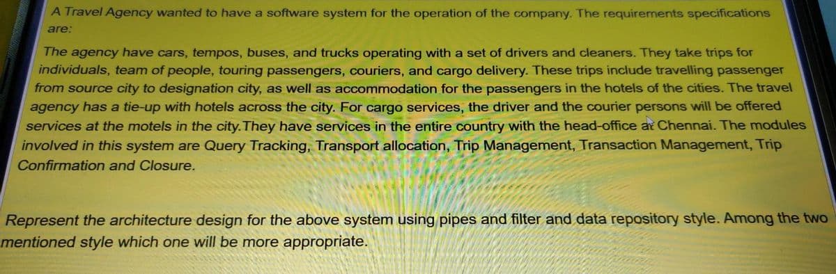 A Travel Agency wanted to have a software system for the operation of the company. The requirements specifications
are:
The agency have cars, tempos, buses, and trucks operating with a set of drivers and cleaners. They take trips for
individuals, team of people, touring passengers, couriers, and cargo delivery. These trips include travelling passenger
from source city to designation city, as well as accommodation for the passengers in the hotels of the cities. The travel
agency has a tie-up with hotels across the city. For cargo services, the driver and the courier persons will be offered
services at the motels in the city. They have services in the entire country with the head-office at Chennai. The modules
involved in this system are Query Tracking, Transport allocation, Trip Management, Transaction Management, Trip
Confirmation and Closure.
Represent the architecture design for the above system using pipes and filter and data repository style. Among the two
mentioned style which one will be more appropriate.
