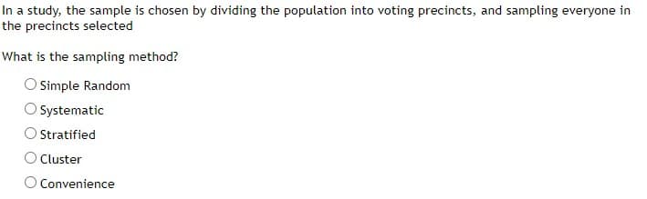 In a study, the sample is chosen by dividing the population into voting precincts, and sampling everyone in
the precincts selected
What is the sampling method?
Simple Random
Systematic
Stratified
Cluster
O Convenience