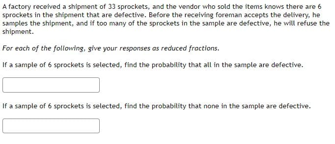 A factory received a shipment of 33 sprockets, and the vendor who sold the items knows there are 6
sprockets in the shipment that are defective. Before the receiving foreman accepts the delivery, he
samples the shipment, and if too many of the sprockets in the sample are defective, he will refuse the
shipment.
For each of the following, give your responses as reduced fractions.
If a sample of 6 sprockets is selected, find the probability that all in the sample are defective.
If a sample of 6 sprockets is selected, find the probability that none in the sample are defective.