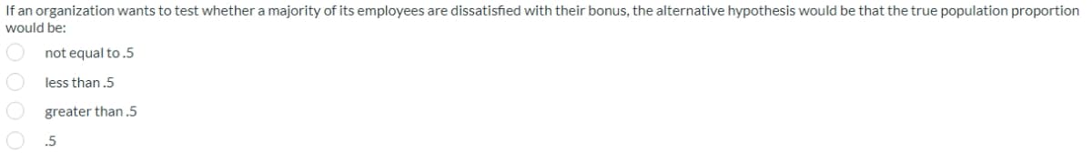 If an organization wants to test whether a majority of its employees are dissatisfied with their bonus, the alternative hypothesis would be that the true population proportion
would be:
not equal to.5
less than .5
greater than.5
.5