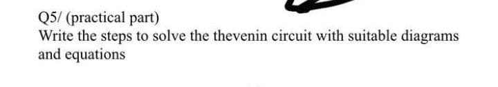 Q5/ (practical part)
Write the steps to solve the thevenin circuit with suitable diagrams
and equations
