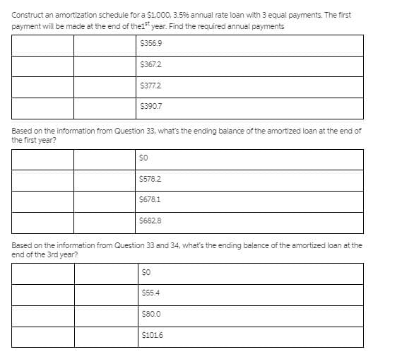 Construct an amortization schedule for a $1,000, 3.5% annual rate loan with 3 equal payments. The first
payment will be made at the end of the1" year. Find the required annual payments
$356.9
$367.2
$377.2
$390.7
Based on the information from Question 33, what's the ending balance of the amortized loan at the end of
the first year?
SO
$578.2
$678.1
S682.8
Based on the information from Question 33 and 34, what's the ending balance of the amortized loan at the
end of the 3rd year?
SO
$55.4
$80.0
$1016
