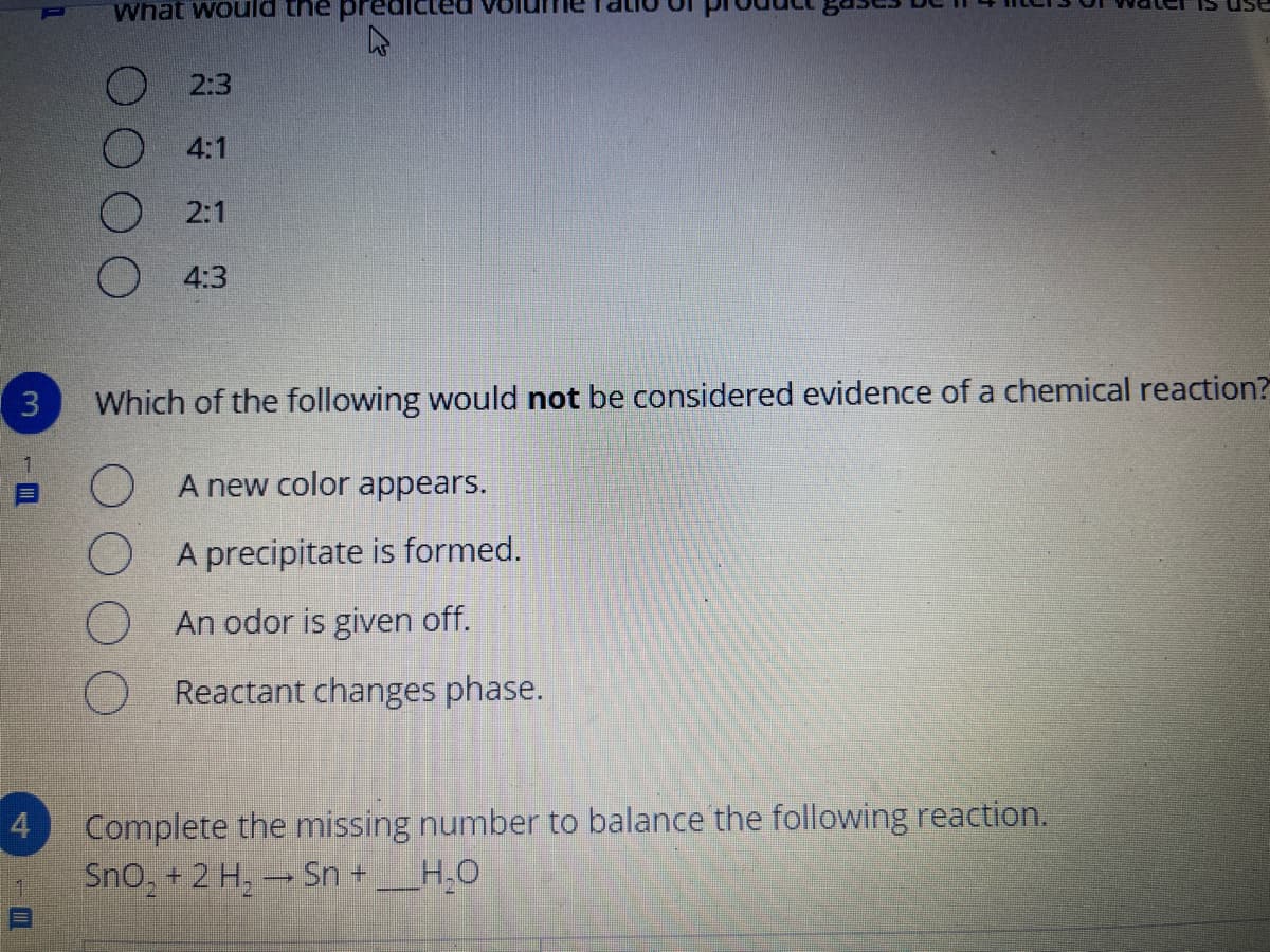 What would
2:3
4:1
2:1
4:3
( 3
Which of the following would not be considered evidence of a chemical reaction?
O A new color appears.
precipitate is formed.
An odor is given off.
O Reactant changes phase.
Complete the missing number to balance the following reaction.
Sno, + 2 H, - Sn +
4.
