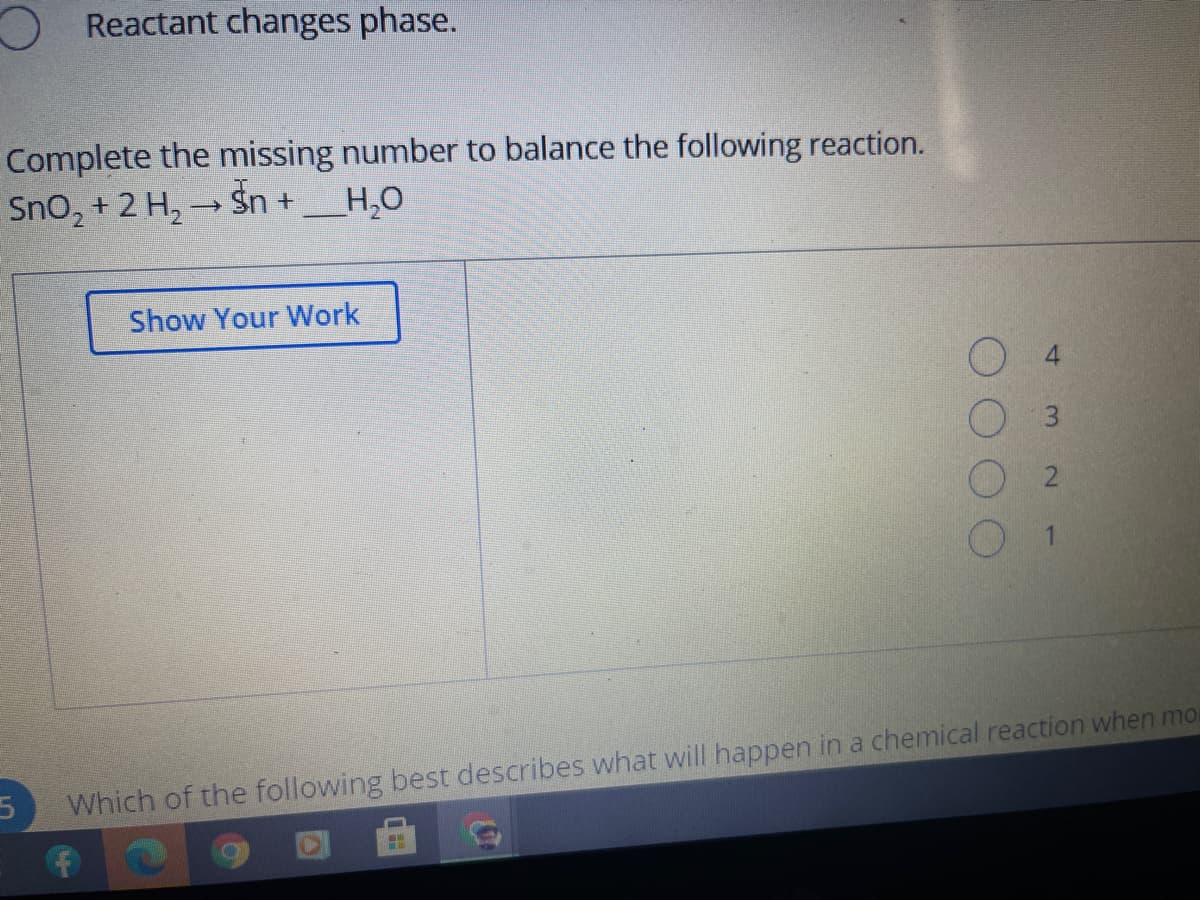 O Reactant changes phase.
Complete the missing number to balance the following reaction.
Sno, + 2 H, → Sn +
H,O
Show Your Work
Which of the following best describes what will happen in a chemical reaction when mo
4.
