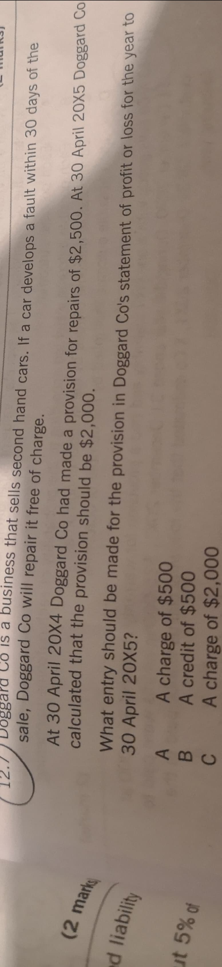 ABC
Doggard Có is a business that sells second hand cars. If a car develops a fault within 30 days of the
sale, Doggard Co will repair it free of charge.
12.7
At 30 April 20X4 Doggard Co had made a provision for repairs of $2,500. At 30 April 20X5 Doggard Co
calculated that the provision should be $2,000.
What entry should be made for the provision in Doggard Co's statement of profit or loss for the year to
30 April 20X5?
(2mark
ed liability
A charge of $500
A credit of $500
A charge of $2,000
ut 5% of
