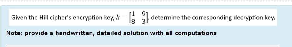 [1
=[3] determine the corresponding decryption key.
Given the Hill cipher's encryption key, k =
Note: provide a handwritten, detailed solution with all computations