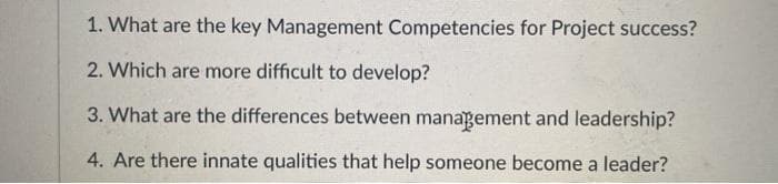 1. What are the key Management Competencies for Project success?
2. Which are more difficult to develop?
3. What are the differences between management and leadership?
4. Are there innate qualities that help someone become a leader?
