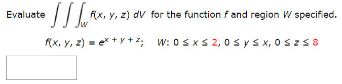 |I| f(x, y, z) dV for the function f and region W specified.
Evaluate
f(x, y, z) = ex + y + Z; W: 0 < x< 2, 0 s y s x, 0 <z5 8
%3D
