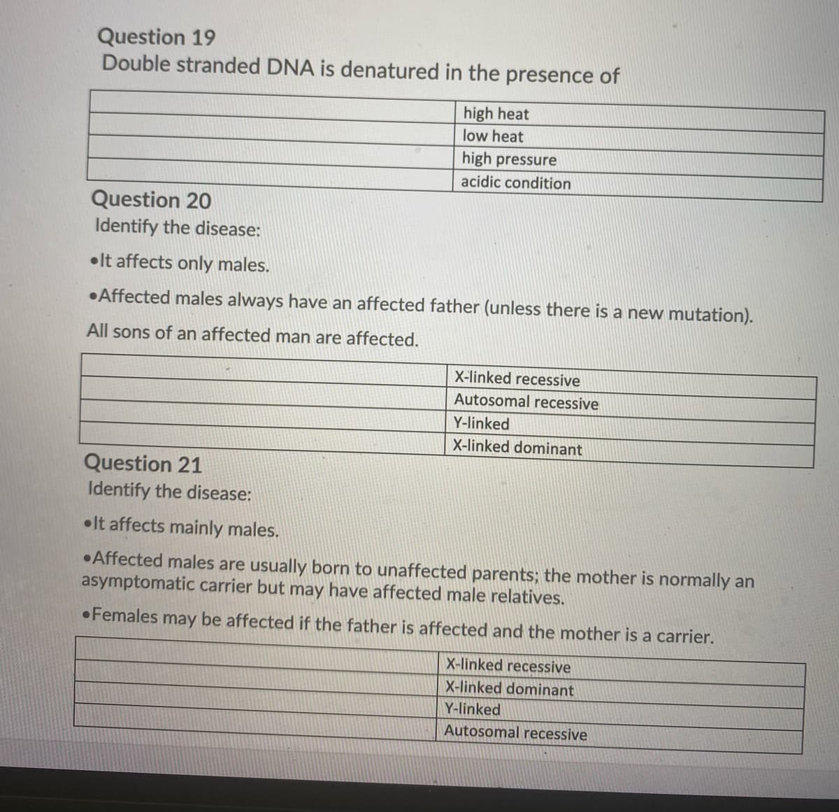 Question 19
Double stranded DNA is denatured in the presence of
high heat
low heat
high pressure
acidic condition
Question 20
Identify the disease:
•lt affects only males.
•Affected males always have an affected father (unless there is a new mutation).
All sons of an affected man are affected.
X-linked recessive
Autosomal recessive
Y-linked
X-linked dominant
Question 21
Identify the disease:
•It affects mainly males.
•Affected males are usually born to unaffected parents; the mother is normally an
asymptomatic carrier but may have affected male relatives.
•Females may be affected if the father is affected and the mother is a carrier.
X-linked recessive
X-linked dominant
Y-linked
Autosomal recessive
