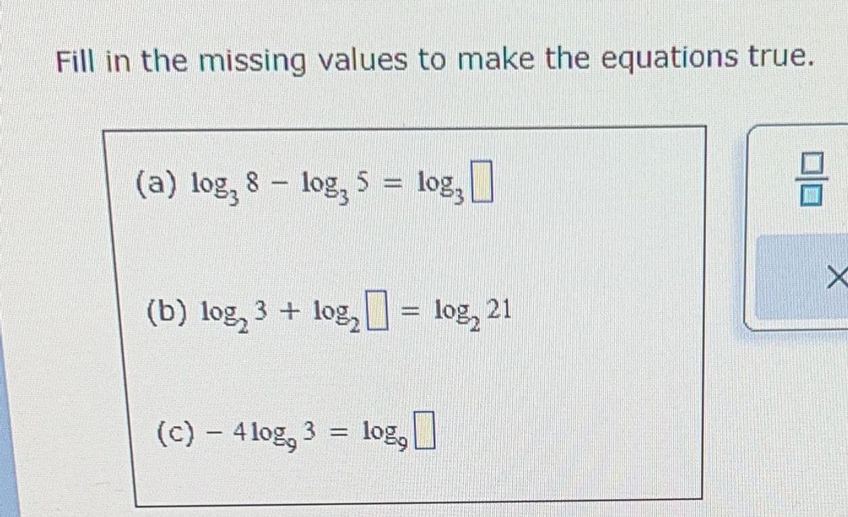 Fill in the missing values to make the equations true.
(a) log, 8 - log, 5 = log3
log,
(b) log₂ 3 + log₂] = log, 21
(c) - 4log, 3 = log,
8
X