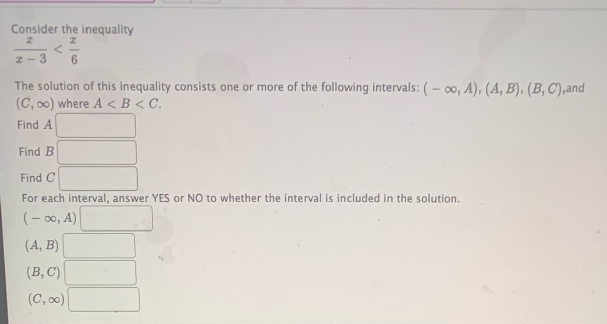 Consider the inequality
I-3
The solution of this inequality consists one or more of the following intervals: ( – 00, A), (A, B), (B, C),and
(C, 00) where A < B < C.
Find A
Find B
Find C
For each interval, answer YES or NO to whether the interval is included in the solution.
(- 00, A)
(A, B)
(B, C)
(C, 00)
