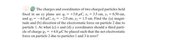 The charges and coordinates of two charged particles held
fixed in an xy plane are q₁ +3.0 μC, x₁ = 3.5 cm, y₁ = 0.50 cm,
and q2 = -4.0 μC, x₂ = -2.0 cm, y₂ = 1.5 cm. Find the (a) magni-
tude and (b) direction of the electrostatic force on particle 2 due to
particle 1. At what (c) x and (d) y coordinates should a third parti-
cle of charge q3 = +4.0 μC be placed such that the net electrostatic
force on particle 2 due to particles 1 and 3 is zero?