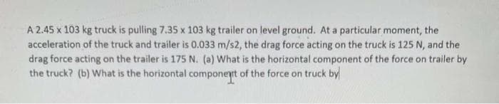 A 2.45 x 103 kg truck is pulling 7.35 x 103 kg trailer on level ground. At a particular moment, the
acceleration of the truck and trailer is 0.033 m/s2, the drag force acting on the truck is 125 N, and the
drag force acting on the trailer is 175 N. (a) What is the horizontal component of the force on trailer by
the truck? (b) What is the horizontal component of the force on truck by