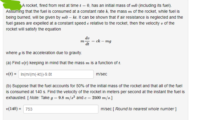 A rocket, fired from rest at time t = 0, has an initial mass of m0 (including its fuel).
Assuming that the fuel is consumed at a constant rate k, the mass m of the rocket, while fuel is
being burned, will be given by m0 - kt. It can be shown that if air resistance is neglected and the
fuel gases are expelled at a constant speed c relative to the rocket, then the velocity of the
rocket will satisfy the equation
m
du
dt
=ck - mg
where g is the acceleration due to gravity.
(a) Find (t) keeping in mind that the mass m is a function of t.
v(t) = In(m/(m(-kt))-9.8t
m/sec
(b) Suppose that the fuel accounts for 50% of the initial mass of the rocket and that all of the fuel
is consumed at 140 s. Find the velocity of the rocket in meters per second at the instant the fuel is
exhausted. [Note: Take g = 9.8 m/s² and c = 2500 m/s.]
v(140) = 753
m/sec [ Round to nearest whole number]