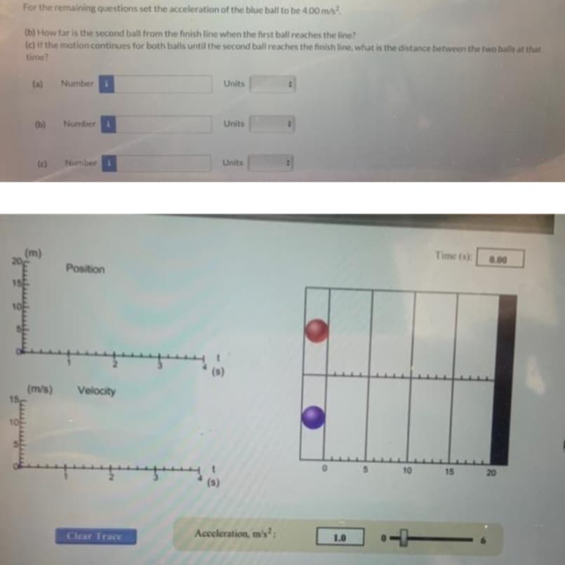 15
10
For the remaining questions set the acceleration of the blue ball to be 4.00 m/s².
(b) How far is the second ball from the finish line when the first ball reaches the line?
(c) if the motion continues for both balls until the second ball reaches the finish line, what is the distance between the two balls at that
time?
10
(a)
(b)
(m)
Number
Number
Number
Position
(m/s) Velocity
Clear Trace
Units
(s)
Units
Units
(s)
Acceleration, m's¹:
1.0
10
Time (s)
15
0.00
20