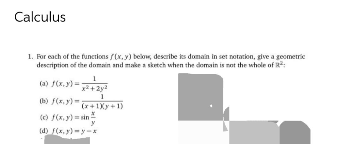 Calculus
1. For each of the functions f(x, y) below, describe its domain in set notation, give a geometric
description of the domain and make a sketch when the domain is not the whole of R²:
1
x²+2y²
1
(x + 1)(y + 1)
X
(c) f(x, y) = sin =
y
(d) f(x,y)=y-x
(a) f(x, y) =
(b) f(x, y) =