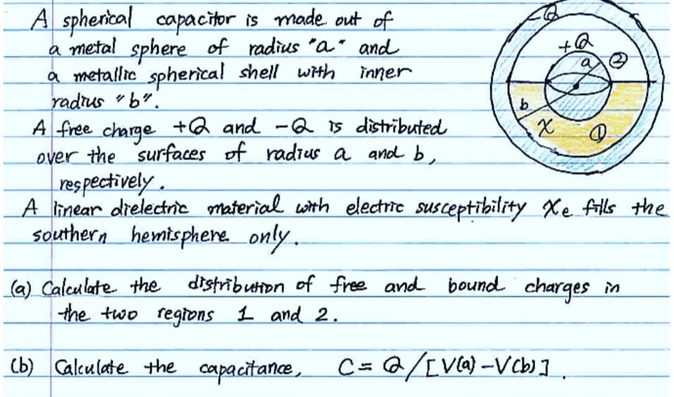 A spherical capacitor is made out of
a metal sphere of radius "a" and
a metallic spherical shell with
radius "b".
inner
A free charge +2 and -2 is distributed
over the surfaces of radius a and b
respectively.
b
x
+6
#
A linear dielectric material with electric susceptibility Xe fills the
southern hemisphere only.
(a) Calculate the distribution of free and bound charges in
the two regions 1 and 2.
(b) Calculate the capacitance, C= /[V(a)-V(b)]