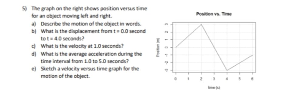 5) The graph on the right shows position versus time
for an object moving left and right.
a) Describe the motion of the object in words.
b) What is the displacement from t = 0.0 second
to t= 4.0 seconds?
c)
What is the velocity at 1.0 seconds?
d) What is the average acceleration during the
time interval from 1.0 to 5.0 seconds?
e)
Sketch a velocity versus time graph for the
motion of the object.
Position (m)
23
1
0
Position vs. Time
time (s)