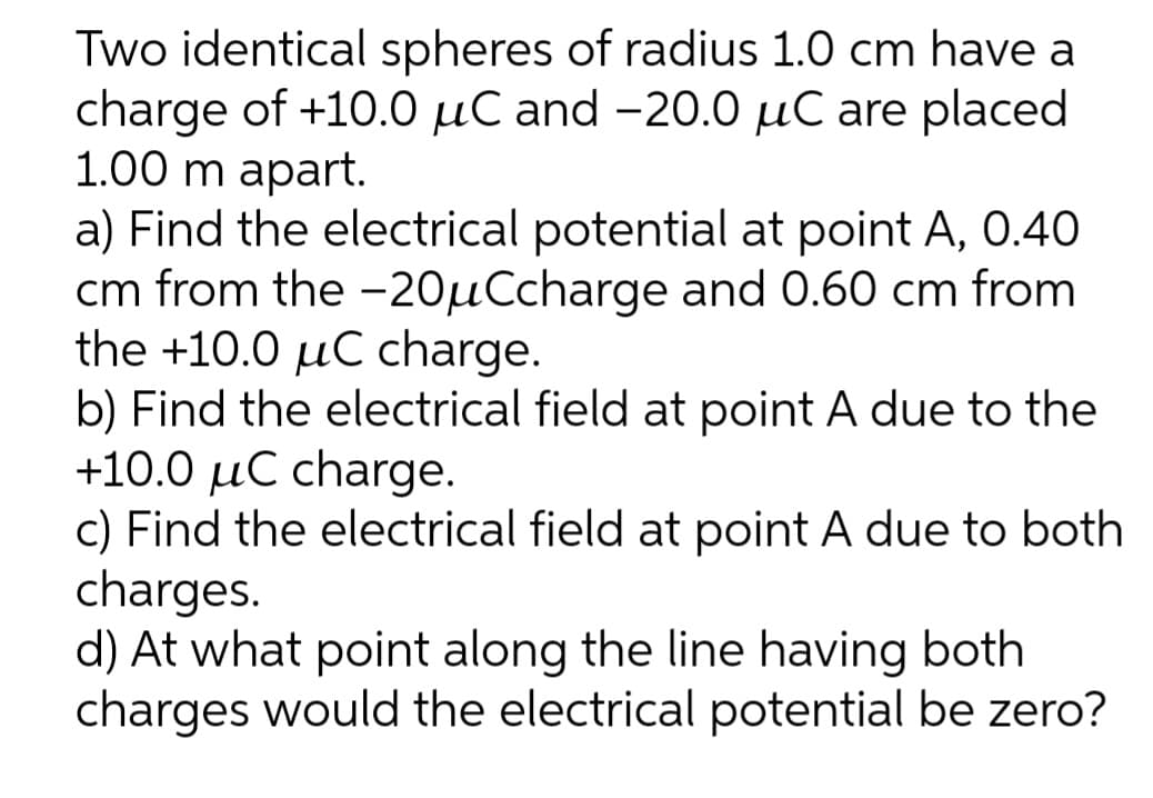 Two identical spheres of radius 1.0 cm have a
charge of +10.0 μC and -20.0 μC are placed
1.00 m apart.
a) Find the electrical potential at point A, 0.40
cm from the -20µCcharge and 0.60 cm from
the +10.0 μC charge.
b) Find the electrical field at point A due to the
+10.0 μC charge.
c) Find the electrical field at point A due to both
charges.
d) At what point along the line having both
charges would the electrical potential be zero?