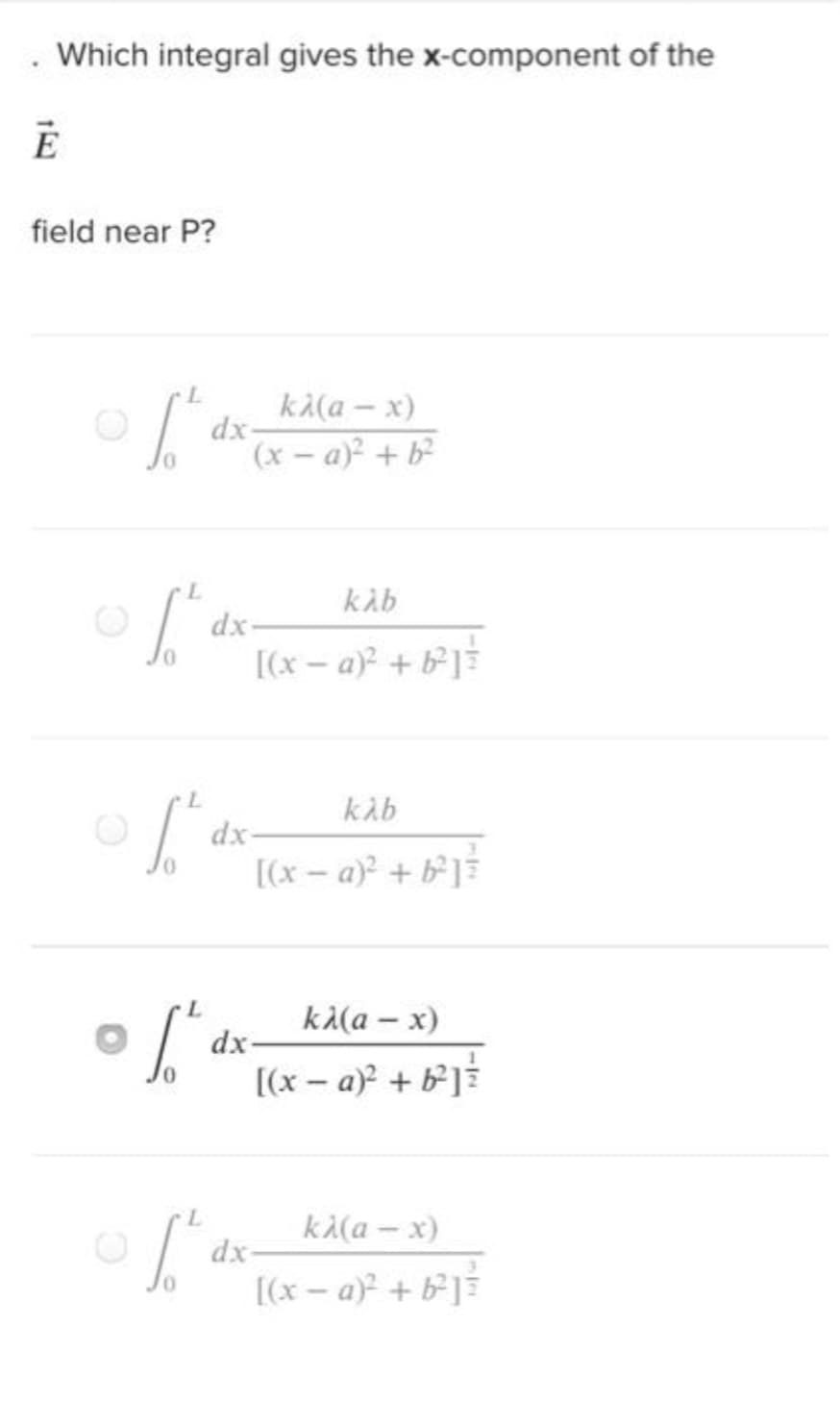 . Which integral gives the x-component of the
Ē
field near P?
L
[² d
L
1.h
L
1.²
[²
L
1.²
kλ(a - x)
(x-a)² + b²
dx-
kλb
[(x-a)² + b²]
dx-
kλb
[(x − a)² + b²] ³
-
dx-
kλ(a - x)
[(x-a)² + b²]
dx-
kλ(a-x)
[(x − a)² + b²] ³
d
dx-