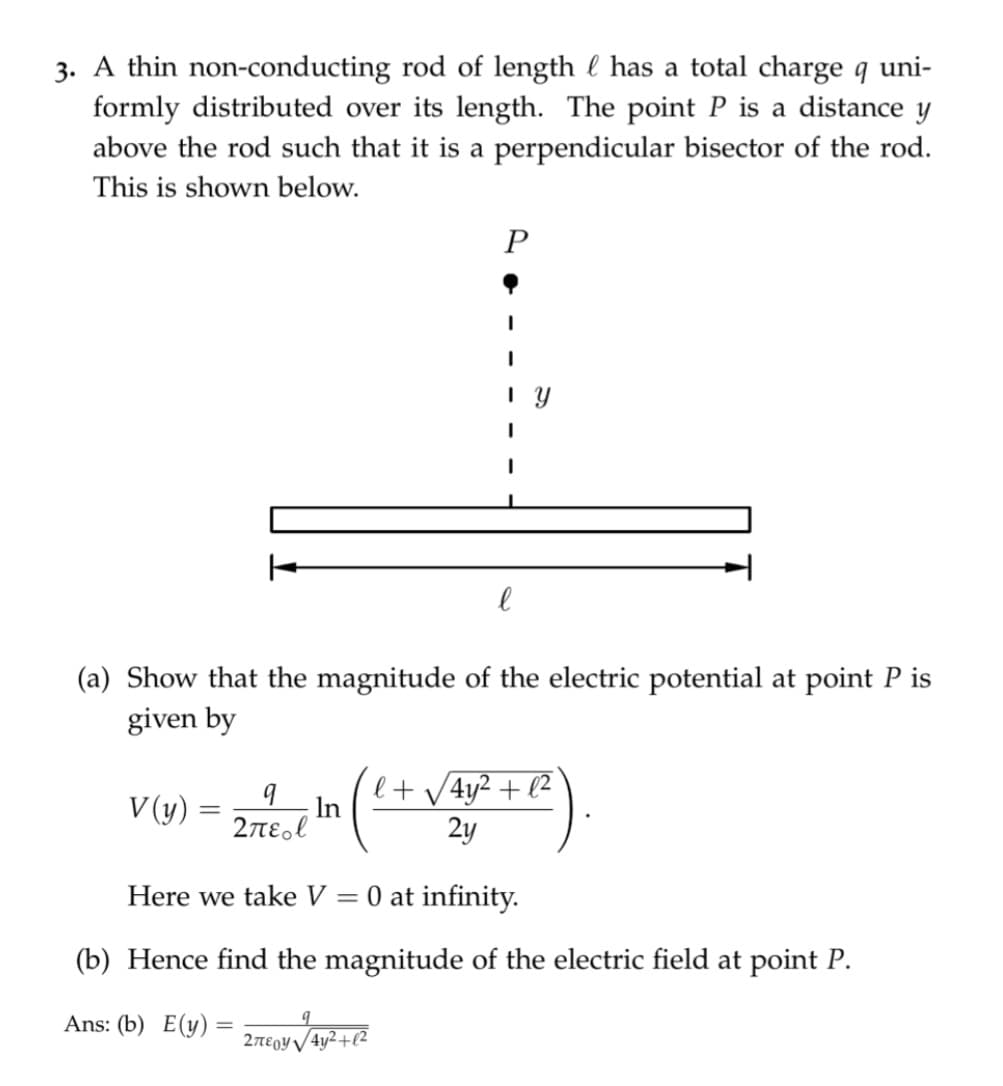 3. A thin non-conducting rod of length l has a total charge q uni-
formly distributed over its length. The point P is a distance y
above the rod such that it is a perpendicular bisector of the rod.
This is shown below.
P
(a) Show that the magnitude of the electric potential at point P is
given by
V (y)
е
l
201²-1 in (²+√4x²+2)
Σπερ
2y
Here we take V = 0 at infinity.
(b) Hence find the magnitude of the electric field at point P.
Ans: (b) E(y) =
9
2περ! | 4y2 + (2