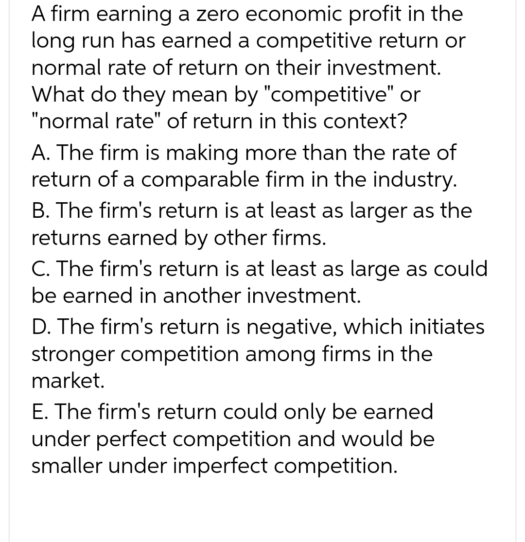 A firm earning a zero economic profit in the
long run has earned a competitive return or
normal rate of return on their investment.
What do they mean by "competitive" or
"normal rate" of return in this context?
A. The firm is making more than the rate of
return of a comparable firm in the industry.
B. The firm's return is at least as larger as the
returns earned by other firms.
C. The firm's return is at least as large as could
be earned in another investment.
D. The firm's return is negative, which initiates
stronger competition among firms in the
market.
E. The firm's return could only be earned
under perfect competition and would be
smaller under imperfect competition.