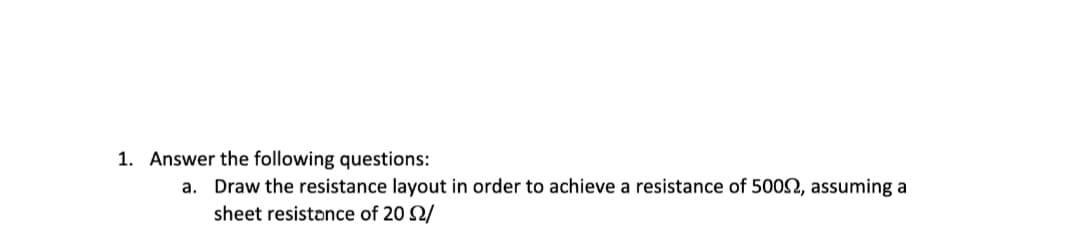 1. Answer the following questions:
a. Draw the resistance layout in order to achieve a resistance of 50092, assuming a
sheet resistance of 20 2/
