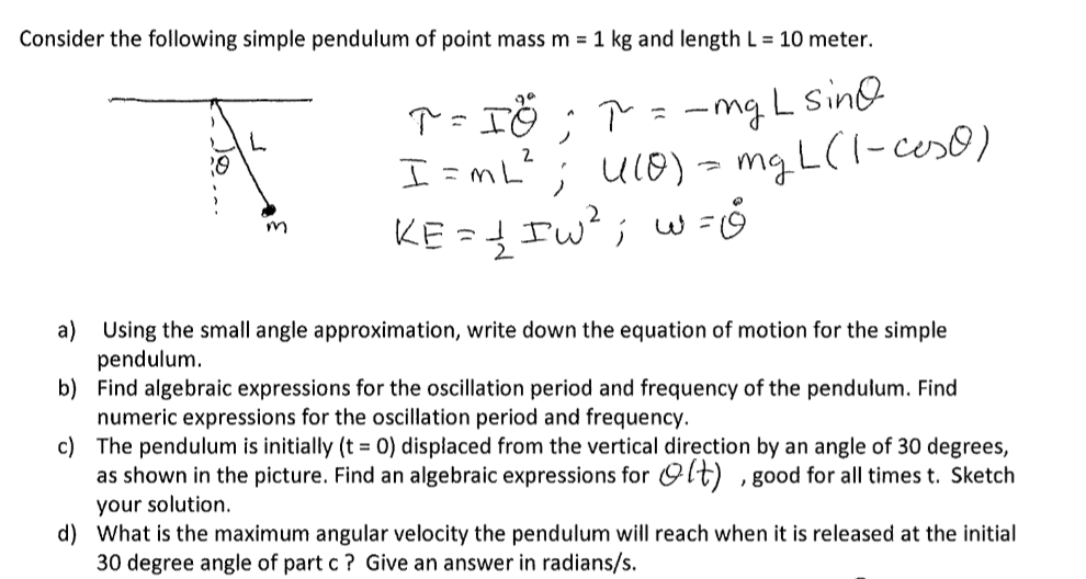 Consider the following simple pendulum of point mass m = 1 kg and length L = 10 meter.
20
L
m
T = IG ; T = -mg L sin
I=mL²; 4(0) = mg L (1-coso)
KE = 1/2 Iw²; w=&
a) Using the small angle approximation, write down the equation of motion for the simple
pendulum.
b)
Find algebraic expressions for the oscillation period and frequency of the pendulum. Find
numeric expressions for the oscillation period and frequency.
c)
The pendulum is initially (t = 0) displaced from the vertical direction by an angle of 30 degrees,
as shown in the picture. Find an algebraic expressions for lt), good for all times t. Sketch
your solution.
d) What is the maximum angular velocity the pendulum will reach when it is released at the initial
30 degree angle of part c ? Give an answer in radians/s.