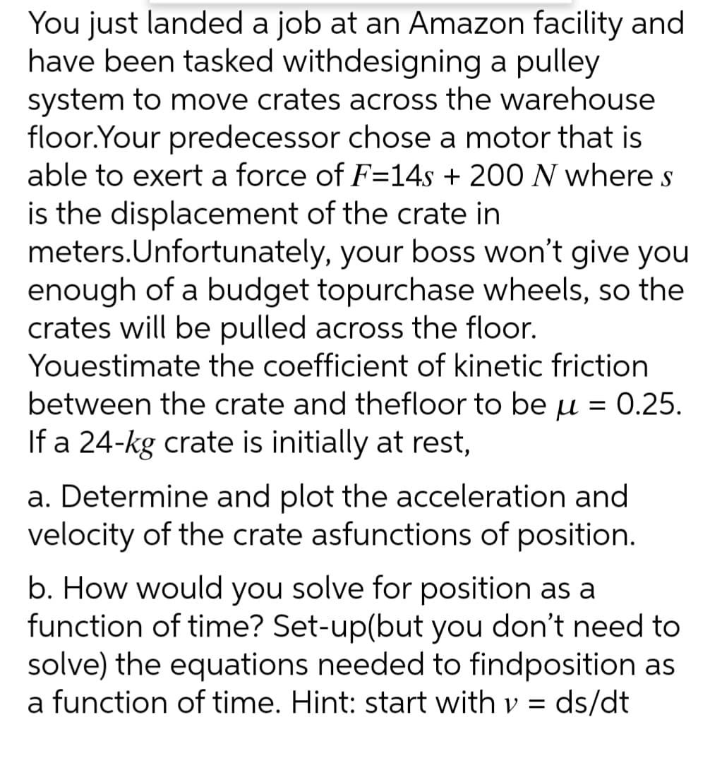 You just landed a job at an Amazon facility and
have been tasked withdesigning a pulley
system to move crates across the warehouse
floor.Your predecessor chose a motor that is
able to exert a force of F=14s + 200 N where s
is the displacement of the crate in
meters. Unfortunately, your boss won't give you
enough of a budget topurchase wheels, so the
crates will be pulled across the floor.
Youestimate the coefficient of kinetic friction
between the crate and thefloor to be μ = 0.25.
If a 24-kg crate is initially at rest,
a. Determine and plot the acceleration and
velocity of the crate asfunctions of position.
b. How would you solve for position as a
function of time? Set-up(but you don't need to
solve) the equations needed to findposition as
a function of time. Hint: start with v = ds/dt