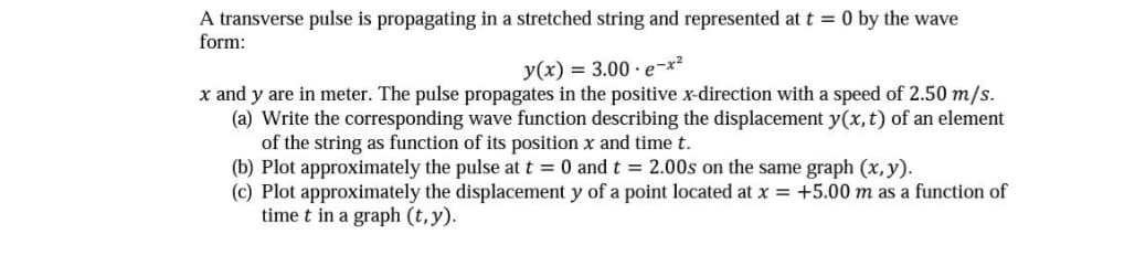 A transverse pulse is propagating in a stretched string and represented at t = 0 by the wave
form:
y(x) = 3.00 e-x²
x and y are in meter. The pulse propagates in the positive x-direction with a speed of 2.50 m/s.
(a) Write the corresponding wave function describing the displacement y(x, t) of an element
of the string as function of its position x and time t.
(b) Plot approximately the pulse at t = 0 and t = 2.00s on the same graph (x, y).
(c) Plot approximately the displacement y of a point located at x = +5.00 m as a function of
time t in a graph (t, y).