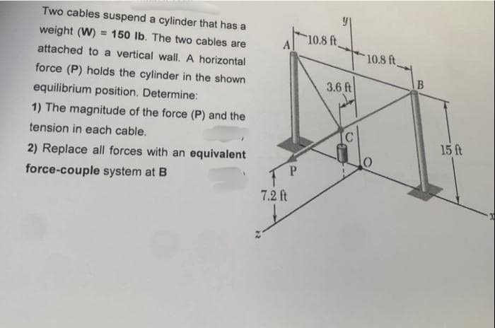 Two cables suspend a cylinder that has a
weight (W) = 150 lb. The two cables are
attached to a vertical wall. A horizontal
force (P) holds the cylinder in the shown
equilibrium position. Determine:
1) The magnitude of the force (P) and the
tension in each cable.
2) Replace all forces with an equivalent
force-couple system at B
A
P
7.2 ft
at
10.8 ft
3.6 ft
10.8 ft
B
15 ft