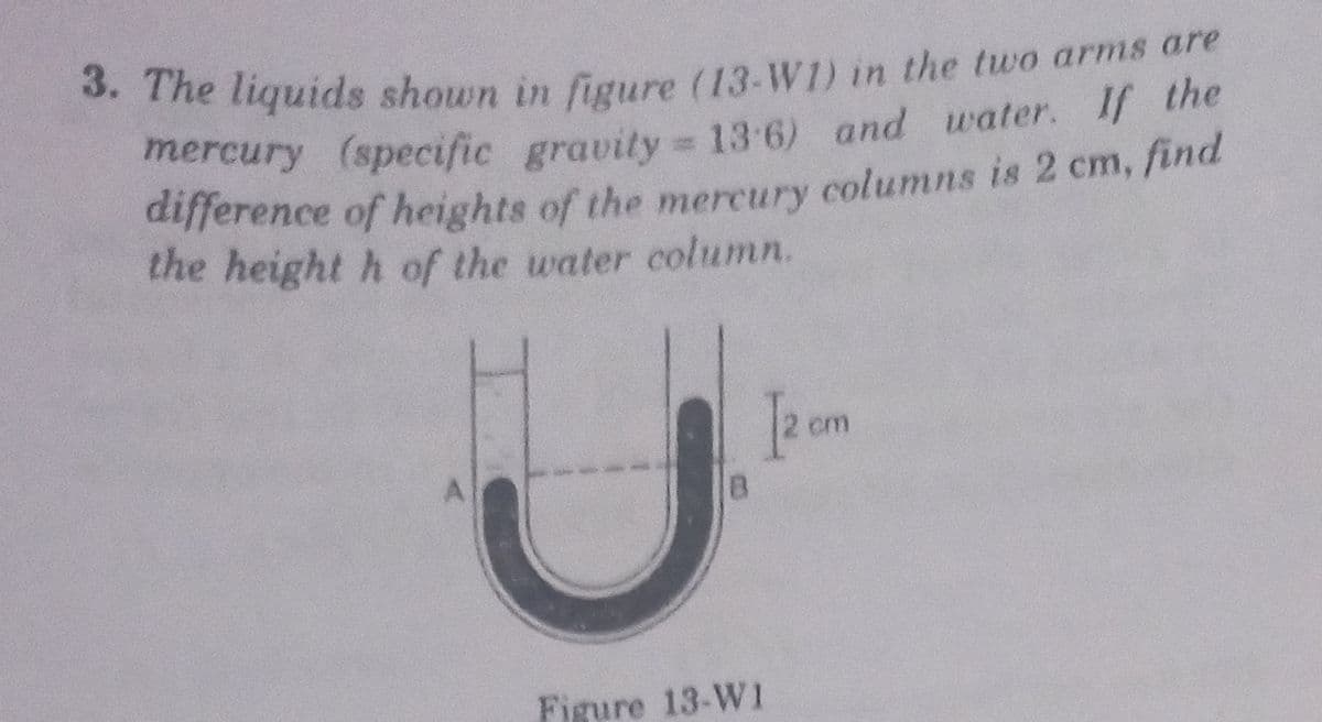 . The liquids shown in figure (13-W1) in the two arms are
mercury (specific gravity = 13 6) and water. If the
difference of heights of the mercury columns is 2 cm, find
the height h of the water column.
pom
Figure 13-W1
