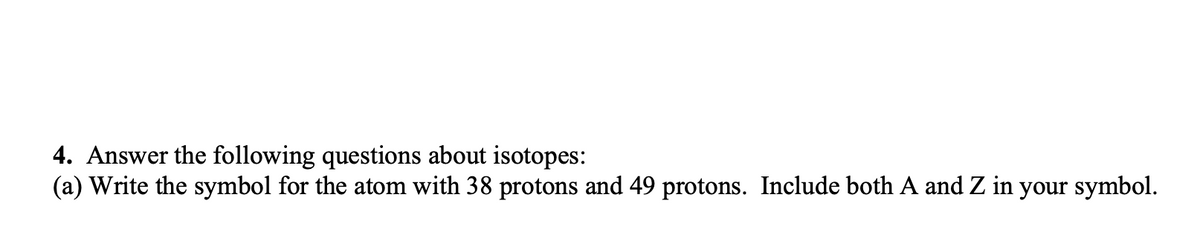 4. Answer the following questions about isotopes:
(a) Write the symbol for the atom with 38 protons and 49 protons. Include both A and Z in your symbol.
