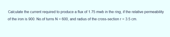 Calculate the current required to produce a flux of 1.75 mwb in the ring, if the relative permeability
of the iron is 900. No.of turns N = 600, and radius of the cross-section r = 3.5 cm.