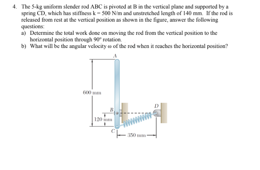 4. The 5-kg uniform slender rod ABC is pivoted at B in the vertical plane and supported by a
spring CD, which has stiffness k = 500 N/m and unstretched length of 140 mm. If the rod is
released from rest at the vertical position as shown in the figure, answer the following
questions:
a) Determine the total work done on moving the rod from the vertical position to the
horizontal position through 90° rotation.
b) What will be the angular velocity o of the rod when it reaches the horizontal position?
A
600 mm
D
B
120 mm
350 mm
