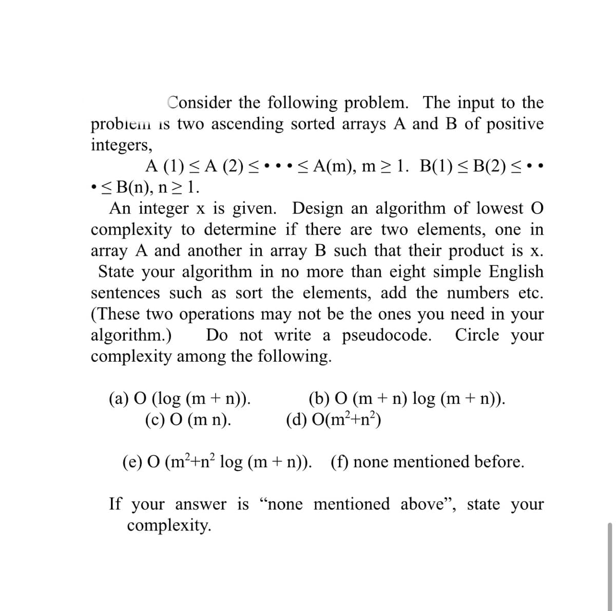 Consider the following problem. The input to the
probiem is two ascending sorted arrays A and B of positive
integers,
A (1) < A (2) < ••• < A(m), m > 1. B(1)< B(2) < ••
• < B(n), n> 1.
An integer x is given. Design an algorithm of lowest O
complexity to determine if there are two elements, one in
array A and another in array B such that their product is x.
State your algorithm in no more than eight simple English
sentences such as sort the elements, add the numbers etc.
(These two operations may not be the ones you need in your
algorithm.)
complexity among the following.
Do not write a pseudocode.
Circle your
(a) O (log (m + n)).
(c) O (m n).
(b) O (m + n) log (m + n)).
(d) O(m²+n²)
(e) O (m²+n² log (m + n)). (f) none mentioned before.
If your answer is "none mentioned above", state your
complexity.
