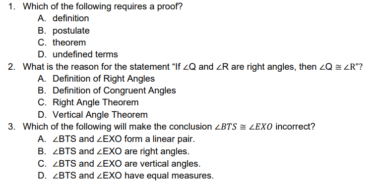 1. Which of the following requires a proof?
A. definition
B. postulate
C. theorem
D. undefined terms
2. What is the reason for the statement "If 2Q and ZR are right angles, then zQ = ZR"?
A. Definition of Right Angles
B. Definition of Congruent Angles
C. Right Angle Theorem
D. Vertical Angle Theorem
3. Which of the following will make the conclusion ZBTS = LEXO incorrect?
A. ZBTS and ZEXO form a linear pair.
B. ZBTS and ZEXO are right angles.
C. ZBTS and ZEXO are vertical angles.
D. ZBTS and ZEXO have equal measures.
